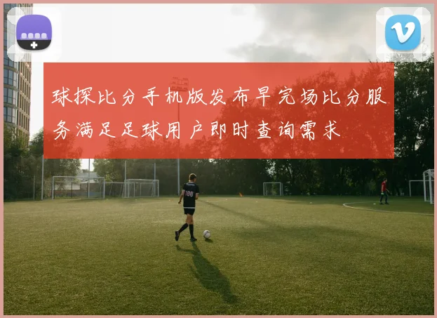 球探比分手机版发布早完场比分服务满足足球用户即时查询需求