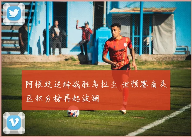 阿根廷逆转战胜乌拉圭 世预赛南美区积分榜再起波澜