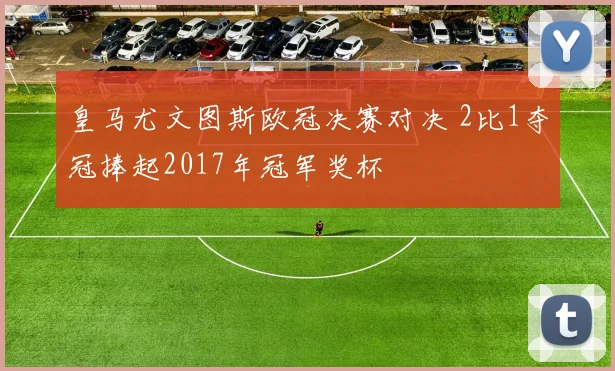 皇马尤文图斯欧冠决赛对决 2比1夺冠捧起2017年冠军奖杯