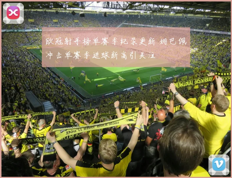 欧冠射手榜单赛季纪录更新 姆巴佩冲击单赛季进球新高引关注