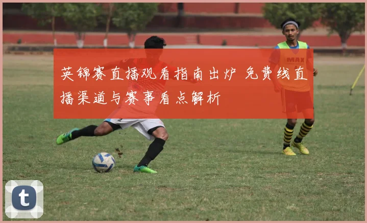 英锦赛直播观看指南出炉 免费线直播渠道与赛事看点解析