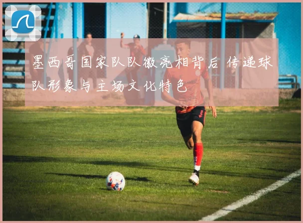 墨西哥国家队队徽亮相背后 传递球队形象与主场文化特色