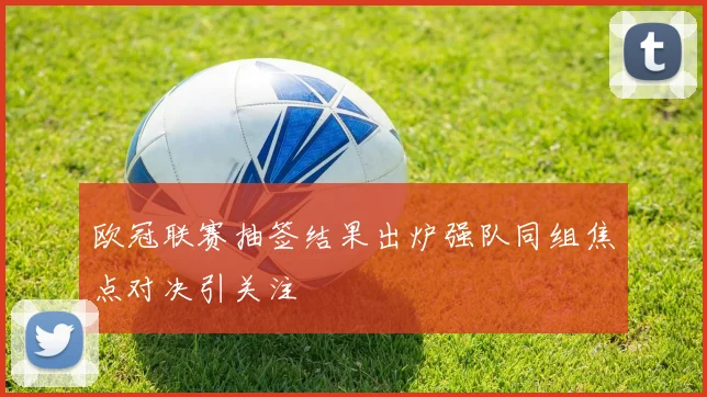 欧冠联赛抽签结果出炉强队同组焦点对决引关注