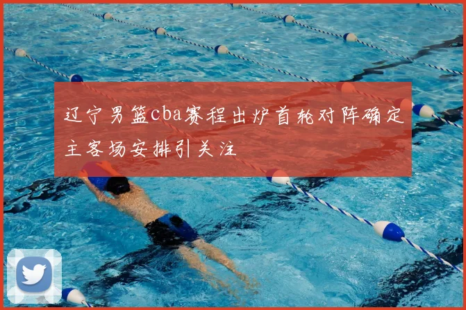 辽宁男篮cba赛程出炉首轮对阵确定主客场安排引关注