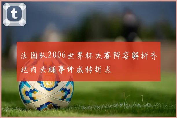 法国队2006世界杯决赛阵容解析齐达内头槌事件成转折点