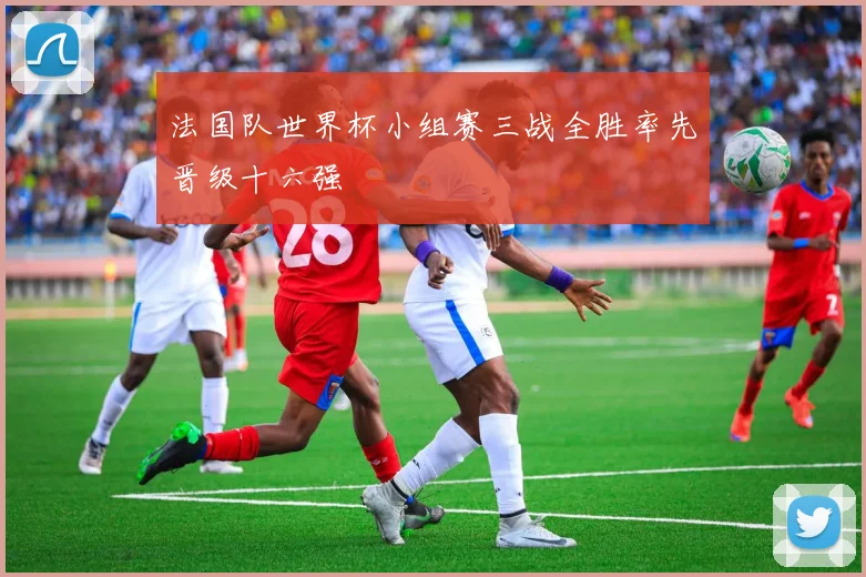 法国队世界杯小组赛三战全胜率先晋级十六强