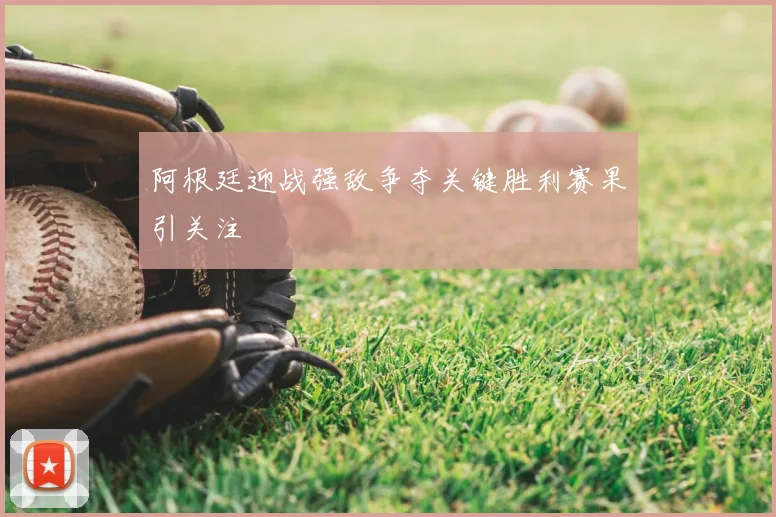 阿根廷迎战强敌争夺关键胜利赛果引关注