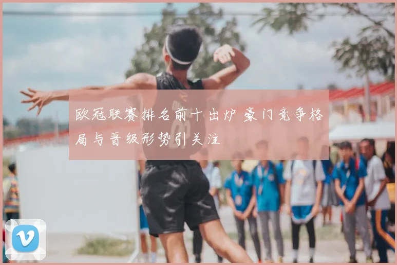 欧冠联赛排名前十出炉 豪门竞争格局与晋级形势引关注