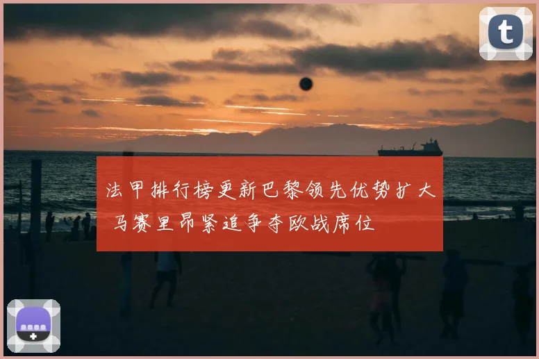 法甲排行榜更新巴黎领先优势扩大 马赛里昂紧追争夺欧战席位