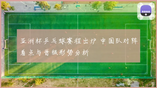 亚洲杯乒乓球赛程出炉 中国队对阵看点与晋级形势分析