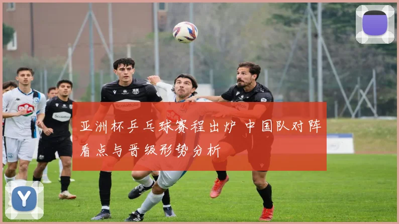 亚洲杯乒乓球赛程出炉 中国队对阵看点与晋级形势分析