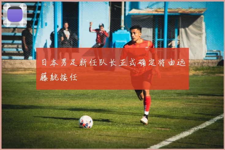 日本男足新任队长正式确定将由远藤航接任