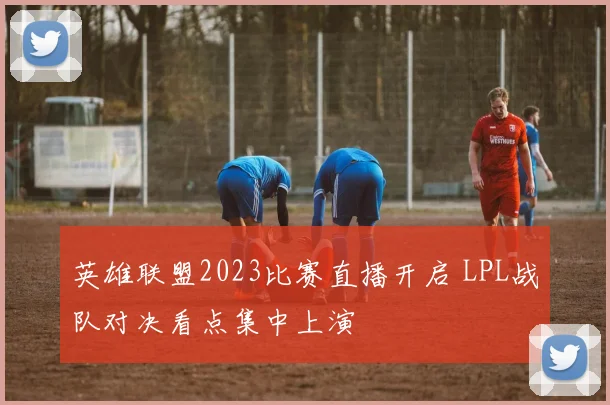 英雄联盟2023比赛直播开启 LPL战队对决看点集中上演