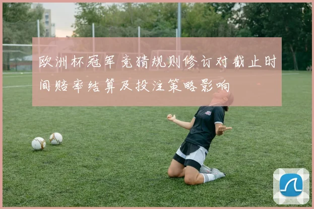欧洲杯冠军竞猜规则修订对截止时间赔率结算及投注策略影响