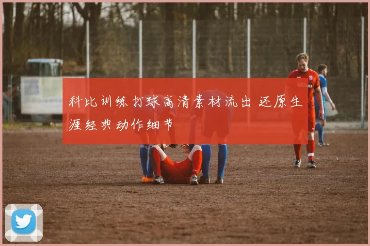 科比训练打球高清素材流出 还原生涯经典动作细节