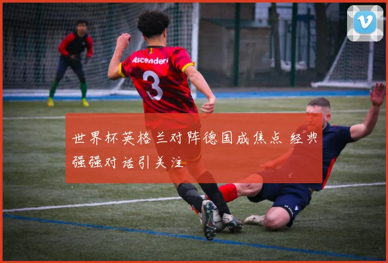 世界杯英格兰对阵德国成焦点 经典强强对话引关注