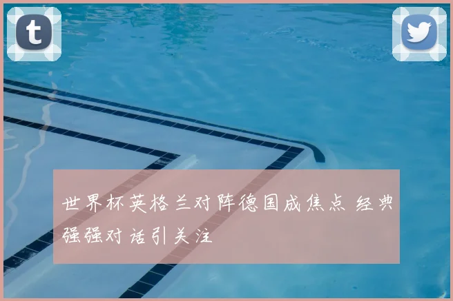 世界杯英格兰对阵德国成焦点 经典强强对话引关注