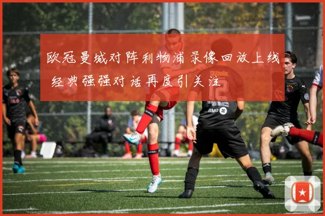欧冠曼城对阵利物浦录像回放上线 经典强强对话再度引关注