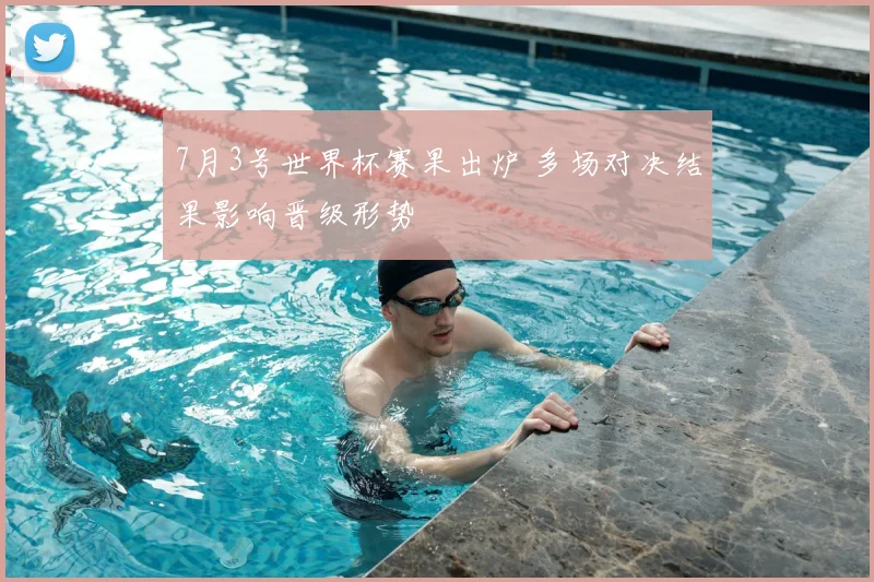 7月3号世界杯赛果出炉 多场对决结果影响晋级形势