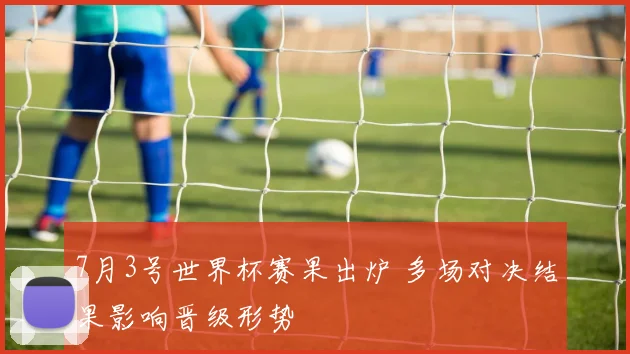 7月3号世界杯赛果出炉 多场对决结果影响晋级形势
